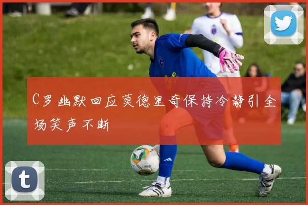 C罗幽默回应莫德里奇保持冷静引全场笑声不断